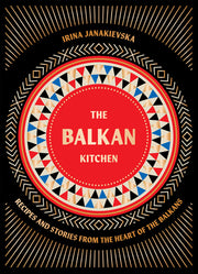 The Balkan Kitchen: Recipes and Stories from the Heart of the Balkans by Janakievska, Irina