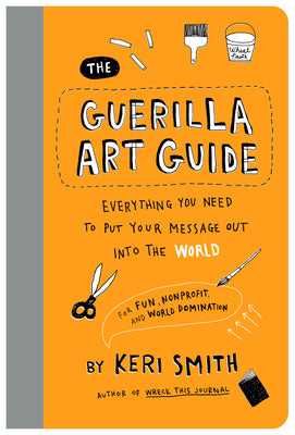 The Guerilla Art Guide: Everything You Need to Put Your Message Out Into the World--For Fun, Nonprofit, and World Domination -- Keri Smith, Paperback