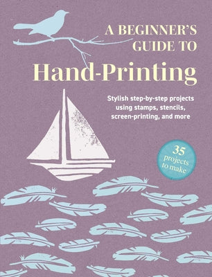 A Beginner's Guide to Hand-Printing: 35 Projects to Make: Stylish Step-By-Step Projects Using Stamps, Stencils, Screen Printing, and More -- Cico Books, Paperback