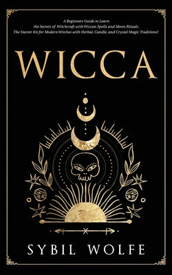 Wicca: A Beginners Guide to Learn the Secrets of Witchcraft with Wiccan Spells and Moon Rituals. The Starter Kit for Modern W by Wolfe, Sybil