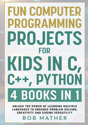 Fun Computer Programming Projects for Kids in C, C++, Python: 4 Books in 1: Unlock the Power of Learning Multiple Languages to Enhance Problem Solving by Mather, Bob