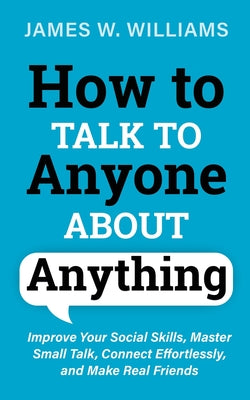 How to Talk to Anyone About Anything: Improve Your Social Skills, Master Small Talk, Connect Effortlessly, and Make Real Friends -- James W. Williams, Paperback