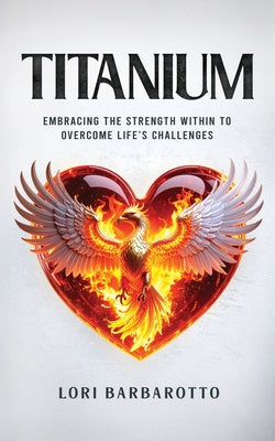 Titanium: Embracing the Strength Within to Overcome Life's Challenges -- Lori Barbarotto, Paperback