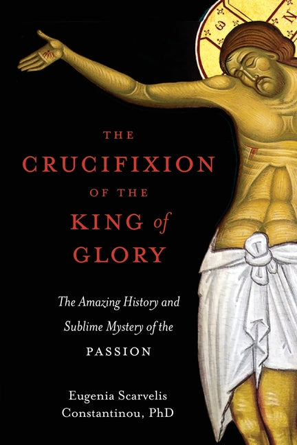 The Crucifixion of the King of Glory: The Amazing History and Sublime Mystery of the Passion -- Eugenia Scarvelis Constantinou, Paperback