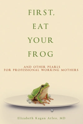 First, Eat Your Frog: And Other Pearls for Professional Working Mothers -- Elizabeth Kagan Arleo, Paperback