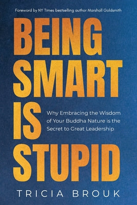 Being Smart Is Stupid: Why Embracing the Wisdom of Your Buddha Nature is the Secret to Great Leadership by Brouk, Tricia