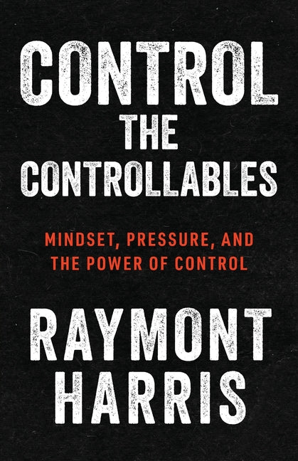 Control the Controllables: Mindset, Pressure, and the Power of Control -- Raymont Harris, Paperback