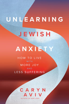 Unlearning Jewish Anxiety: How to Live with More Joy and Less Suffering -- Caryn Aviv, Paperback