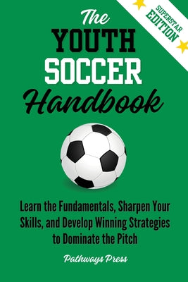 The Youth Soccer Handbook: Learn the Fundamentals, Sharpen Your Skills, and Develop Winning Strategies to Dominate the Pitch by Press, Pathways