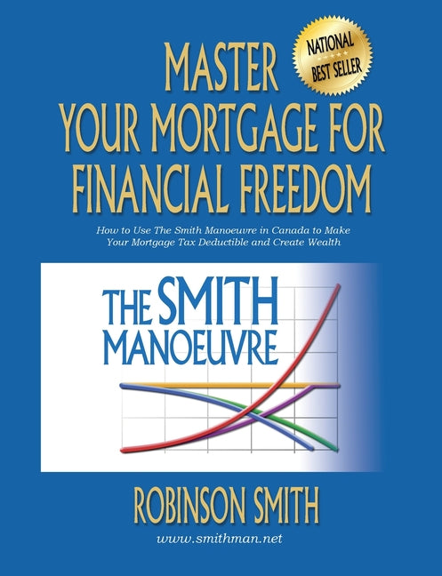 Master Your Mortgage for Financial Freedom: How to Use The Smith Manoeuvre in Canada to Make Your Mortgage Tax-Deductible and Create Wealth -- Robinson Smith, Paperback