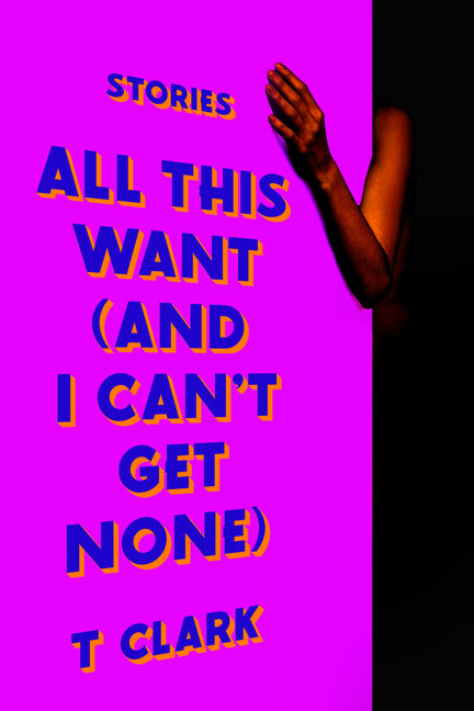 All This Want (and I Can't Get None): Stories -- T. Clark, Hardcover