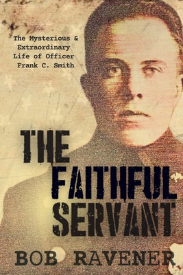 The Faithful Servant: The Mysterious & Extraordinary Life of Officer Frank C. Smith by Ravener, Bob
