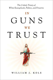 In Guns We Trust: The Unholy Trinity of White Evangelicals, Politics, and Firearms by Kole, William J.