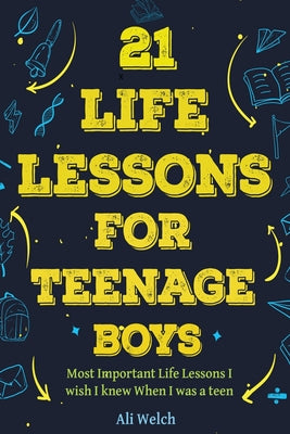 21 Life Lessons For Teenage Boys: 21 Life Lessons For Teenage Boys: The Most Important Life Lessons I wish I knew When I was a Teen. -- Ali Welch, Paperback