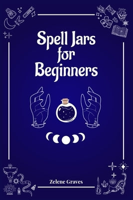 Spell Jars for Beginners: The Modern Witch Compendium. 56 Magic Recipes to Fulfill All Your Wishes (2022 Guide for All) by Graves, Zelene